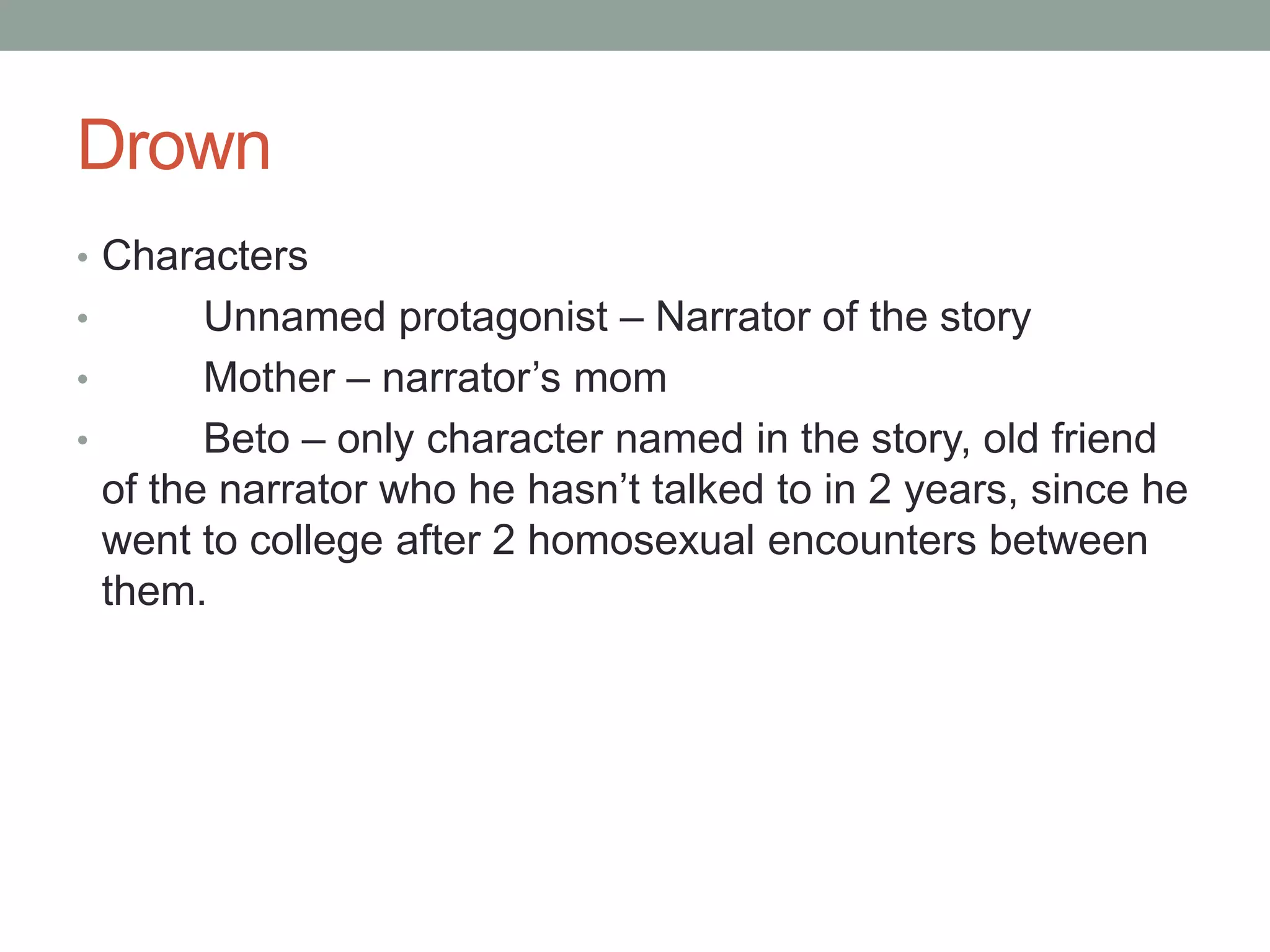 Drown
• Characters
•       Unnamed protagonist – Narrator of the story
•       Mother – narrator’s mom
•       Beto – only character named in the story, old friend
  of the narrator who he hasn’t talked to in 2 years, since he
  went to college after 2 homosexual encounters between
  them.
 