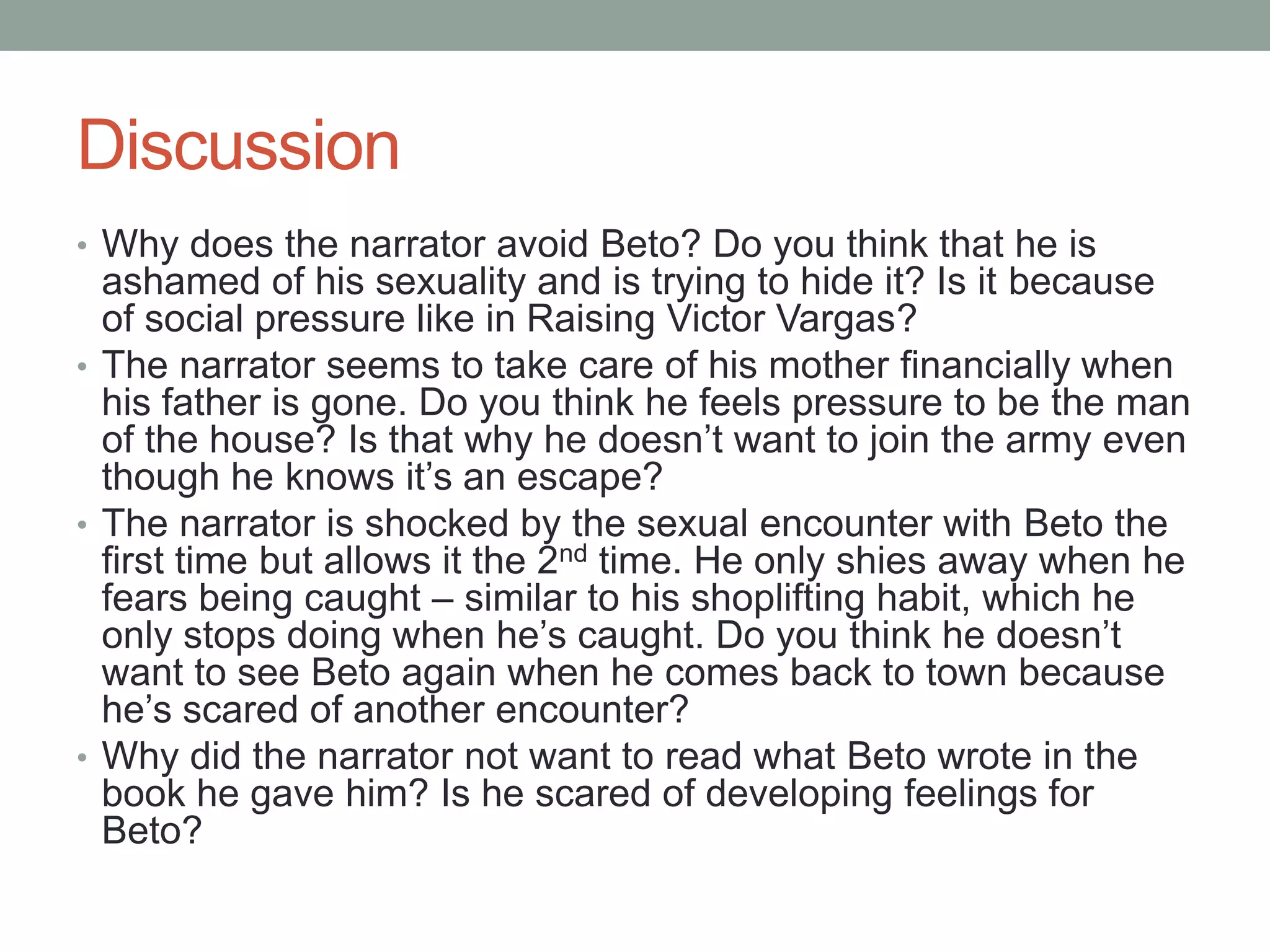 Discussion
• Why does the narrator avoid Beto? Do you think that he is
  ashamed of his sexuality and is trying to hide it? Is it because
  of social pressure like in Raising Victor Vargas?
• The narrator seems to take care of his mother financially when
  his father is gone. Do you think he feels pressure to be the man
  of the house? Is that why he doesn’t want to join the army even
  though he knows it’s an escape?
• The narrator is shocked by the sexual encounter with Beto the
  first time but allows it the 2nd time. He only shies away when he
  fears being caught – similar to his shoplifting habit, which he
  only stops doing when he’s caught. Do you think he doesn’t
  want to see Beto again when he comes back to town because
  he’s scared of another encounter?
• Why did the narrator not want to read what Beto wrote in the
  book he gave him? Is he scared of developing feelings for
  Beto?
 