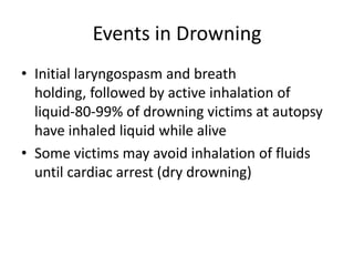 Events in Drowning
• Initial laryngospasm and breath
  holding, followed by active inhalation of
  liquid-80-99% of drowning victims at autopsy
  have inhaled liquid while alive
• Some victims may avoid inhalation of fluids
  until cardiac arrest (dry drowning)
 