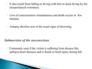 ◦ It also result from falling or diving with feet or duck diving by the
inexperienced swimmers.
◦ Loss of consciousness instantaneous and death occurs in few
minutes.
◦ Autopsy disclose non of the usual signs of drowning.
Submersion of the unconscious
◦ Commonly seen if the victim is suffering from disease like
epilepsy,heart diseases and is drunk or head injury during fall.
 