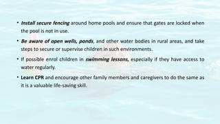 • Install secure fencing around home pools and ensure that gates are locked when
the pool is not in use.
• Be aware of open wells, ponds, and other water bodies in rural areas, and take
steps to secure or supervise children in such environments.
• If possible enrol children in swimming lessons, especially if they have access to
water regularly.
• Learn CPR and encourage other family members and caregivers to do the same as
it is a valuable life-saving skill.
 