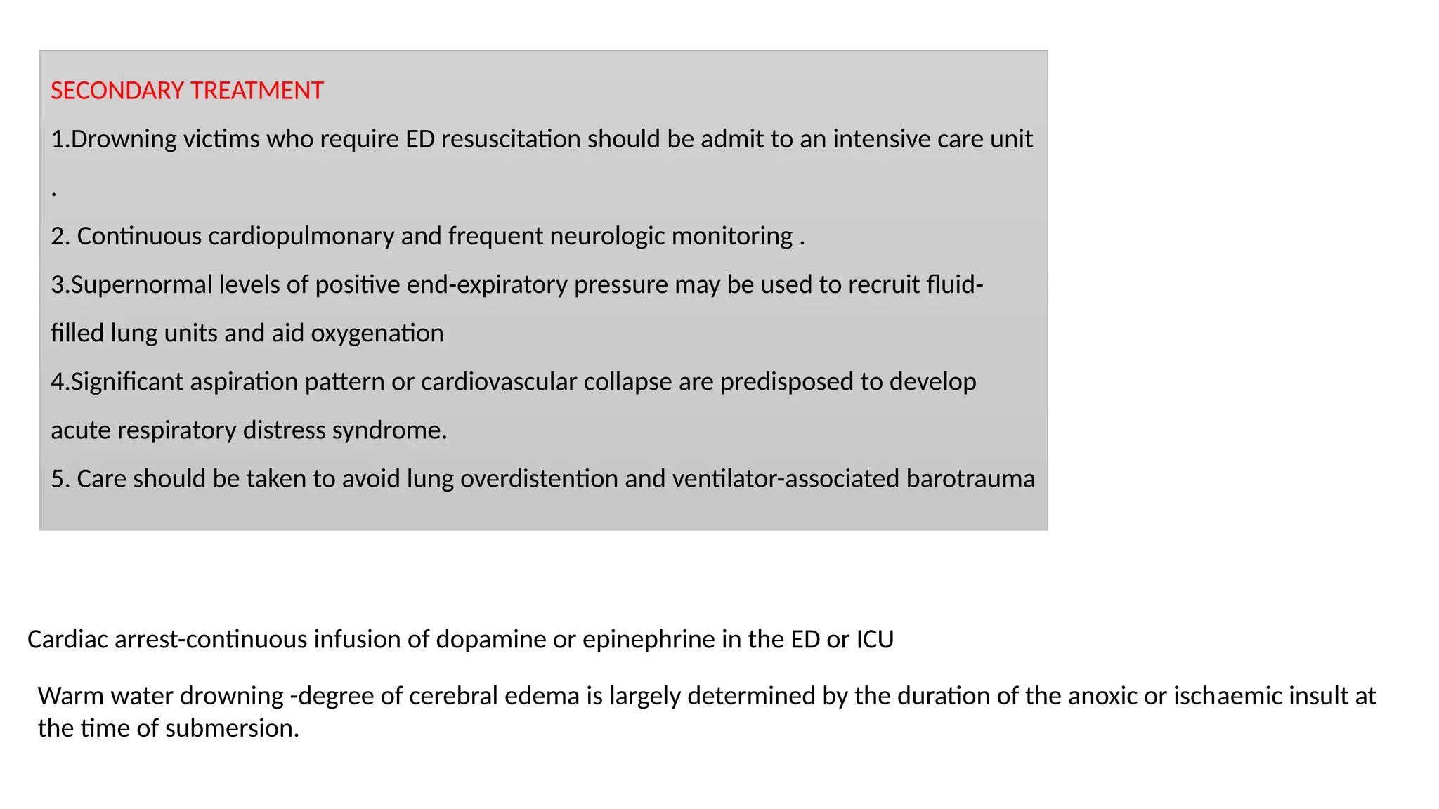 SECONDARY TREATMENT
1.Drowning victims who require ED resuscitation should be admit to an intensive care unit
.
2. Continuous cardiopulmonary and frequent neurologic monitoring .
3.Supernormal levels of positive end-expiratory pressure may be used to recruit fluid-
filled lung units and aid oxygenation
4.Significant aspiration pattern or cardiovascular collapse are predisposed to develop
acute respiratory distress syndrome.
5. Care should be taken to avoid lung overdistention and ventilator-associated barotrauma
Cardiac arrest-continuous infusion of dopamine or epinephrine in the ED or ICU
Warm water drowning -degree of cerebral edema is largely determined by the duration of the anoxic or ischaemic insult at
the time of submersion.
 