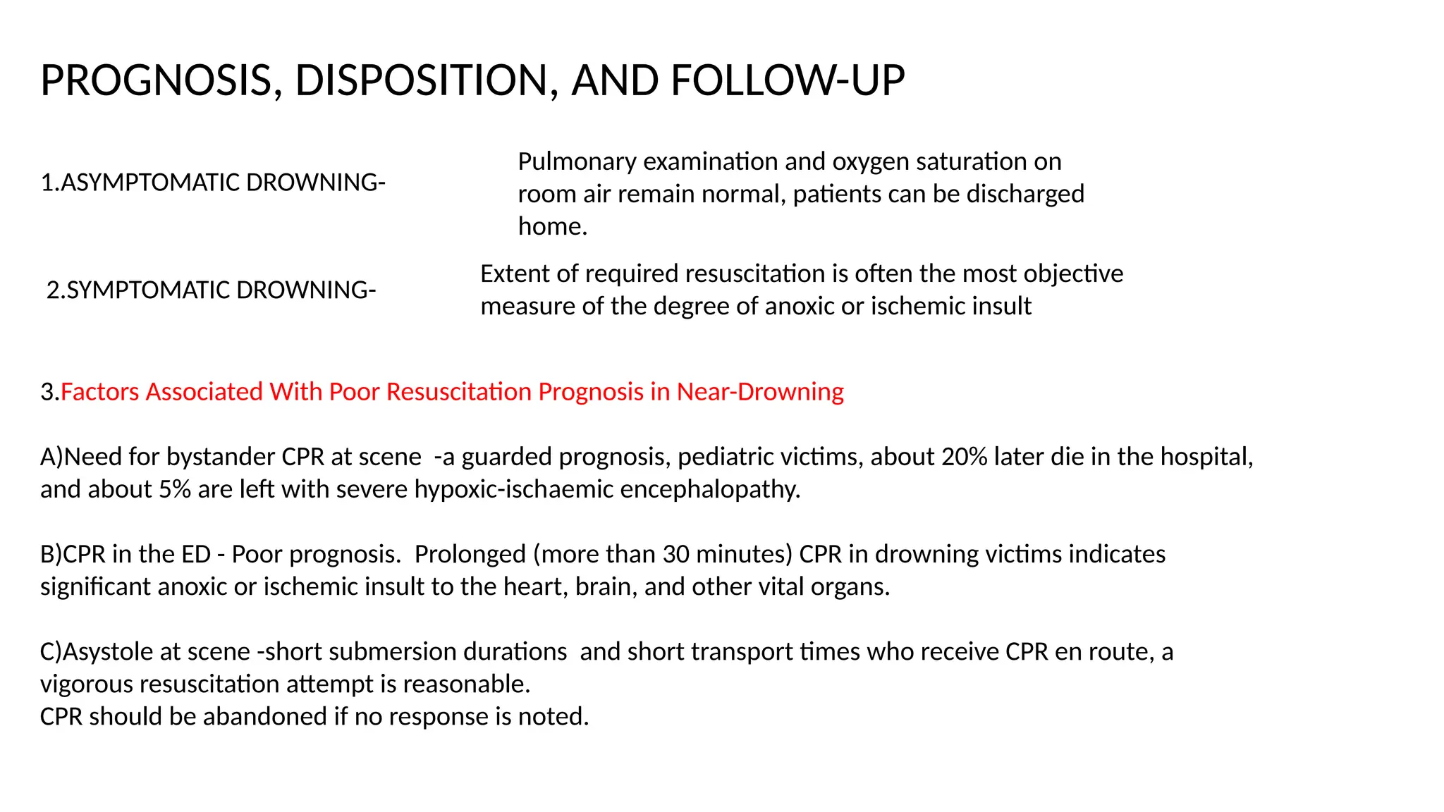 PROGNOSIS, DISPOSITION, AND FOLLOW-UP
1.ASYMPTOMATIC DROWNING-
Pulmonary examination and oxygen saturation on
room air remain normal, patients can be discharged
home.
2.SYMPTOMATIC DROWNING-
Extent of required resuscitation is often the most objective
measure of the degree of anoxic or ischemic insult
3.Factors Associated With Poor Resuscitation Prognosis in Near-Drowning
A)Need for bystander CPR at scene -a guarded prognosis, pediatric victims, about 20% later die in the hospital,
and about 5% are left with severe hypoxic-ischaemic encephalopathy.
B)CPR in the ED - Poor prognosis. Prolonged (more than 30 minutes) CPR in drowning victims indicates
significant anoxic or ischemic insult to the heart, brain, and other vital organs.
C)Asystole at scene -short submersion durations and short transport times who receive CPR en route, a
vigorous resuscitation attempt is reasonable.
CPR should be abandoned if no response is noted.
 