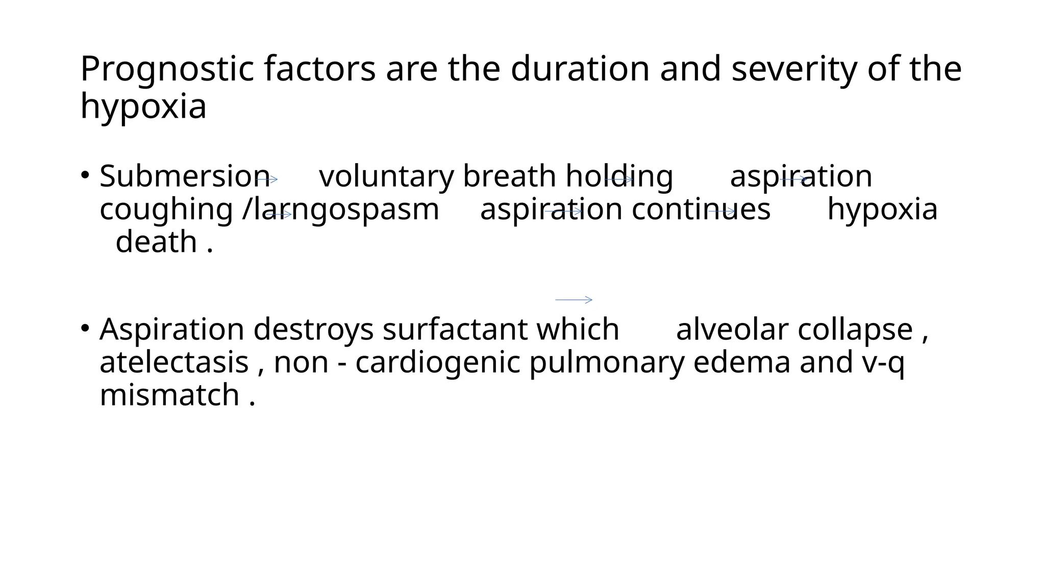 Prognostic factors are the duration and severity of the
hypoxia
• Submersion voluntary breath holding aspiration
coughing /larngospasm aspiration continues hypoxia
death .
• Aspiration destroys surfactant which alveolar collapse ,
atelectasis , non - cardiogenic pulmonary edema and v-q
mismatch .
 