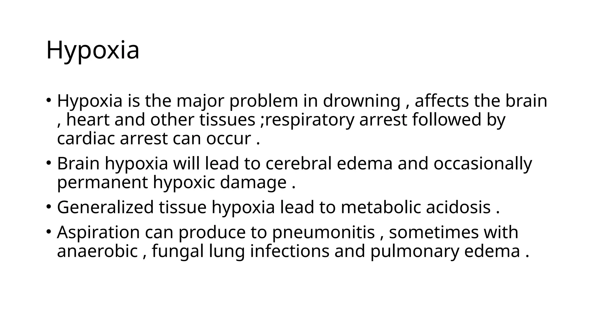 Hypoxia
• Hypoxia is the major problem in drowning , affects the brain
, heart and other tissues ;respiratory arrest followed by
cardiac arrest can occur .
• Brain hypoxia will lead to cerebral edema and occasionally
permanent hypoxic damage .
• Generalized tissue hypoxia lead to metabolic acidosis .
• Aspiration can produce to pneumonitis , sometimes with
anaerobic , fungal lung infections and pulmonary edema .
 