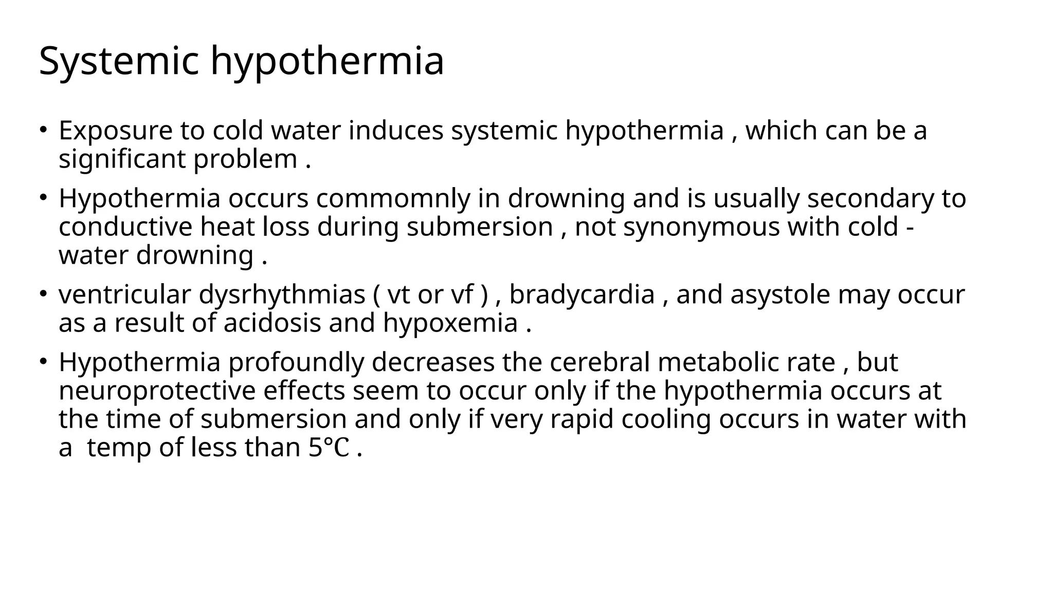 Systemic hypothermia
• Exposure to cold water induces systemic hypothermia , which can be a
significant problem .
• Hypothermia occurs commomnly in drowning and is usually secondary to
conductive heat loss during submersion , not synonymous with cold -
water drowning .
• ventricular dysrhythmias ( vt or vf ) , bradycardia , and asystole may occur
as a result of acidosis and hypoxemia .
• Hypothermia profoundly decreases the cerebral metabolic rate , but
neuroprotective effects seem to occur only if the hypothermia occurs at
the time of submersion and only if very rapid cooling occurs in water with
a temp of less than 5℃ .
 