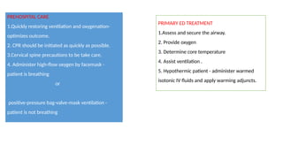 PREHOSPITAL CARE
1.Quickly restoring ventilation and oxygenation-
optimizes outcome.
2. CPR should be initiated as quickly as possible.
3.Cervical spine precautions to be take care.
4. Administer high-flow oxygen by facemask -
patient is breathing
or
positive-pressure bag-valve-mask ventilation -
patient is not breathing
PRIMARY ED TREATMENT
1.Assess and secure the airway.
2. Provide oxygen
3. Determine core temperature
4. Assist ventilation .
5. Hypothermic patient - administer warmed
isotonic IV fluids and apply warming adjuncts.
 