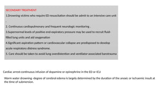SECONDARY TREATMENT
1.Drowning victims who require ED resuscitation should be admit to an intensive care unit
.
2. Continuous cardiopulmonary and frequent neurologic monitoring .
3.Supernormal levels of positive end-expiratory pressure may be used to recruit fluid-
filled lung units and aid oxygenation
4.Significant aspiration pattern or cardiovascular collapse are predisposed to develop
acute respiratory distress syndrome.
5. Care should be taken to avoid lung overdistention and ventilator-associated barotrauma
Cardiac arrest-continuous infusion of dopamine or epinephrine in the ED or ICU
Warm water drowning -degree of cerebral edema is largely determined by the duration of the anoxic or ischaemic insult at
the time of submersion.
 
