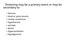 Drowning may be a primary event or may be
secondary to
• Seizures
• Head or spine trauma
• Cardiac arrythmias
• Hypothermia
• syncope
• Apnea
• Hyperventilation
• Hypoglycemia
 