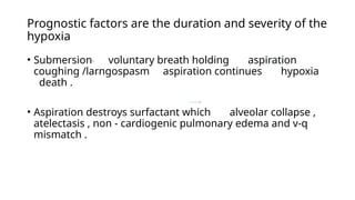 Prognostic factors are the duration and severity of the
hypoxia
• Submersion voluntary breath holding aspiration
coughing /larngospasm aspiration continues hypoxia
death .
• Aspiration destroys surfactant which alveolar collapse ,
atelectasis , non - cardiogenic pulmonary edema and v-q
mismatch .
 