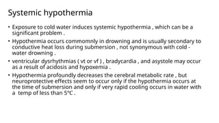 Systemic hypothermia
• Exposure to cold water induces systemic hypothermia , which can be a
significant problem .
• Hypothermia occurs commomnly in drowning and is usually secondary to
conductive heat loss during submersion , not synonymous with cold -
water drowning .
• ventricular dysrhythmias ( vt or vf ) , bradycardia , and asystole may occur
as a result of acidosis and hypoxemia .
• Hypothermia profoundly decreases the cerebral metabolic rate , but
neuroprotective effects seem to occur only if the hypothermia occurs at
the time of submersion and only if very rapid cooling occurs in water with
a temp of less than 5℃ .
 