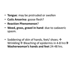 Tongue: may be protruded or swollenCutis Anserina: goose flesh?Reaction Phenomenon?Weed, grass, gravel in hand: due to cadaveric spasm.Soddening of skin of hands, feet/ shoes. Wrinkling Bleaching of epidermis in 4-8 hrs Washerwoman’s hands and feet 24-48 hrs.