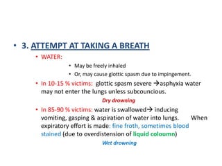 3. ATTEMPT AT TAKING A BREATHWATER:May be freely inhaledOr, may cause glottic spasm due to impingement.In 10-15 % victims:  glottic spasm severe asphyxia water may not enter the lungs unless subcouncious.Dry drowningIn 85-90 % victims: water is swallowed inducing vomiting, gasping & aspiration of water into lungs. 	When expiratory effort is made: fine froth, sometimes blood stained (due to overdistension of liquid coloumn)Wet drowning