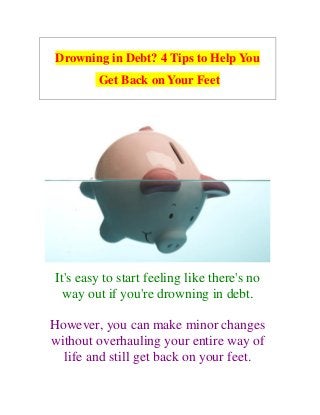 Drowning in Debt? 4 Tips to Help You
Get Back on Your Feet
It's easy to start feeling like there's no
way out if you're drowning in debt.
However, you can make minor changes
without overhauling your entire way of
life and still get back on your feet.
 