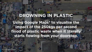 DROWNING IN PLASTIC
Using Google Maps* to visualise the
impact of the 250kgs per second
ﬂood of plastic waste when it literally
starts ﬂowing from your doorstep.
*And MagicVoxels
 