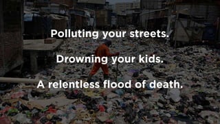 Polluting your streets.
Drowning your kids.
A relentless ﬂood of death.
 