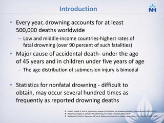 Introduction
• Every year, drowning accounts for at least
500,000 deaths worldwide
– Low and middle-income countries-highest rates of
fatal drowning (over 90 percent of such fatalities)
• Major cause of accidental death- under the age
of 45 years and in children under five years of age
– The age distribution of submersion injury is bimodal
• Statistics for nonfatal drowning - difficult to
obtain, may occur several hundred times as
frequently as reported drowning deaths
 Papa L, Hoelle R, Idris A. Systematic review of definitions for drowning incidents. Resuscitation 2005;65:255
 Bierens JJ, Knape JT, Gelissen HP. Drowning. Curr Opin Crit Care 2002; 8:578
 DeNicola LK, Falk JL, Swanson ME, et al. Submersion injuries in children and adults. Crit Care Clin 1997;13:477
2
 