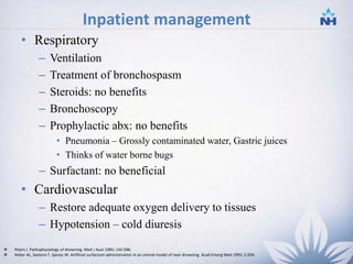 Inpatient management
• Respiratory
– Ventilation
– Treatment of bronchospasm
– Steroids: no benefits
– Bronchoscopy
– Prophylactic abx: no benefits
• Pneumonia – Grossly contaminated water, Gastric juices
• Thinks of water borne bugs
– Surfactant: no beneficial
• Cardiovascular
– Restore adequate oxygen delivery to tissues
– Hypotension – cold diuresis -
 Pearn J. Pathophysiology of drowning. Med J Aust 1985; 142:586.
 Anker AL, Santora T, Spivey W. Artificial surfactant administration in an animal model of near drowning. Acad Emerg Med 1995; 2:204.
26
 