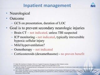 Inpatient management
• Neurological
• Outcome
– GCS on presentation, duration of LOC
• Goal is to prevent secondary neurologic injuries
– Brain CT – not indicated, unless TBI suspected
– ICP monitoring - not indicated, typically irreversible
hypoxic cellular injury
– Mild hyperventilation?
– Osmotherapy – not indicated
– Corticosteroids (dexamethasone) - no proven benefit
-
 Moler FW, Hutchison JS, Nadkarni VM, et al. Targeted Temperature Management After Pediatric Cardiac
Arrest Due To Drowning: Outcomes and Complications. Pediatr Crit Care Med 2016; 17:712.
 Tipton MJ, Golden FS. A proposed decision-making guide for the search, rescue and resuscitation of submersion (head under) victims based on expert opinion.
Resuscitation 2011; 82:819.
 Soar J, Perkins GD, Abbas G, et al. European Resuscitation Council Guidelines for Resuscitation 2010 Section 8. Cardiac arrest in special circumstances: Electrolyte
abnormalities, poisoning, drowning, accidental hypothermia, hyperthermia, asthma, anaphylaxis, cardiac surgery, trauma, pregnancy, electrocution.
Resuscitation 2010; 81:1400.
27
 