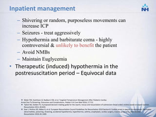 Inpatient management
– Shivering or random, purposeless movements can
increase ICP
– Seizures - treat aggressively
– Hypothermia and barbiturate coma - highly
controversial & unlikely to benefit the patient
– Avoid NMBs
– Maintain Euglycemia
• Therapeutic (induced) hypothermia in the
postresuscitation period – Equivocal data
 Moler FW, Hutchison JS, Nadkarni VM, et al. Targeted Temperature Management After Pediatric Cardiac
Arrest Due To Drowning: Outcomes and Complications. Pediatr Crit Care Med 2016; 17:712.
 Tipton MJ, Golden FS. A proposed decision-making guide for the search, rescue and resuscitation of submersion (head under) victims based on expert opinion.
Resuscitation 2011; 82:819.
 Soar J, Perkins GD, Abbas G, et al. European Resuscitation Council Guidelines for Resuscitation 2010 Section 8. Cardiac arrest in special circumstances: Electrolyte
abnormalities, poisoning, drowning, accidental hypothermia, hyperthermia, asthma, anaphylaxis, cardiac surgery, trauma, pregnancy, electrocution.
Resuscitation 2010; 81:1400.
28
 