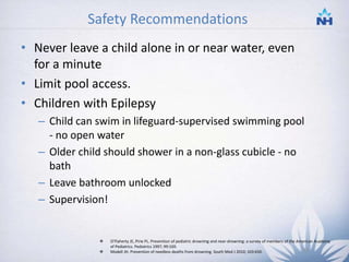 Safety Recommendations
• Never leave a child alone in or near water, even
for a minute
• Limit pool access.
• Children with Epilepsy
– Child can swim in lifeguard-supervised swimming pool
- no open water
– Older child should shower in a non-glass cubicle - no
bath
– Leave bathroom unlocked
– Supervision!
 O'Flaherty JE, Pirie PL. Prevention of pediatric drowning and near-drowning: a survey of members of the American Academy
of Pediatrics. Pediatrics 1997; 99:169.
 Modell JH. Prevention of needless deaths from drowning. South Med J 2010; 103:650. 33
 
