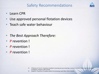 Safety Recommendations
• Learn CPR
• Use approved personal flotation devices
• Teach safe water behaviour
• The Best Approach Therefore:
• P revention !
• P revention !
• P revention !
 O'Flaherty JE, Pirie PL. Prevention of pediatric drowning and near-drowning: a survey of members of the American Academy
of Pediatrics. Pediatrics 1997; 99:169.
 Modell JH. Prevention of needless deaths from drowning. South Med J 2010; 103:650. 34
 