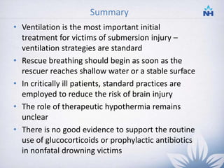 Summary
• Ventilation is the most important initial
treatment for victims of submersion injury –
ventilation strategies are standard
• Rescue breathing should begin as soon as the
rescuer reaches shallow water or a stable surface
• In critically ill patients, standard practices are
employed to reduce the risk of brain injury
• The role of therapeutic hypothermia remains
unclear
• There is no good evidence to support the routine
use of glucocorticoids or prophylactic antibiotics
in nonfatal drowning victims
35
 