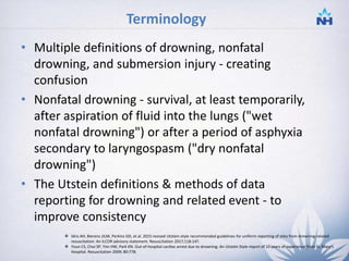 Terminology
• Multiple definitions of drowning, nonfatal
drowning, and submersion injury - creating
confusion
• Nonfatal drowning - survival, at least temporarily,
after aspiration of fluid into the lungs ("wet
nonfatal drowning") or after a period of asphyxia
secondary to laryngospasm ("dry nonfatal
drowning")
• The Utstein definitions & methods of data
reporting for drowning and related event - to
improve consistency
 Idris AH, Bierens JJLM, Perkins GD, et al. 2015 revised Utstein-style recommended guidelines for uniform reporting of data from drowning-related
resuscitation: An ILCOR advisory statement. Resuscitation 2017;118:147.
 Youn CS, Choi SP, Yim HW, Park KN. Out-of-hospital cardiac arrest due to drowning: An Utstein Style report of 10 years of experience from St. Mary's
Hospital. Resuscitation 2009; 80:778.
4
 