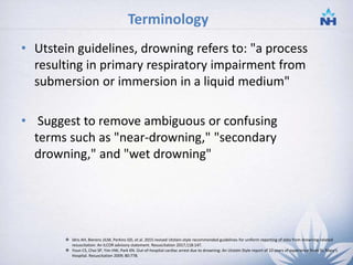 Terminology
• Utstein guidelines, drowning refers to: "a process
resulting in primary respiratory impairment from
submersion or immersion in a liquid medium"
• Suggest to remove ambiguous or confusing
terms such as "near-drowning," "secondary
drowning," and "wet drowning"
 Idris AH, Bierens JJLM, Perkins GD, et al. 2015 revised Utstein-style recommended guidelines for uniform reporting of data from drowning-related
resuscitation: An ILCOR advisory statement. Resuscitation 2017;118:147.
 Youn CS, Choi SP, Yim HW, Park KN. Out-of-hospital cardiac arrest due to drowning: An Utstein Style report of 10 years of experience from St. Mary's
Hospital. Resuscitation 2009; 80:778.
5
 
