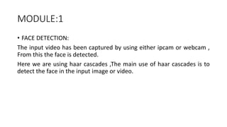 MODULE:1
• FACE DETECTION:
The input video has been captured by using either ipcam or webcam ,
From this the face is detected.
Here we are using haar cascades ,The main use of haar cascades is to
detect the face in the input image or video.
 