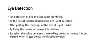 Eye Detection
• For detection of eye the face is get identified.
• By the use of facial landmarks the eye is get detected
• After getting the markings of the eye ,it is get tracked
• By fixing the points in the eye it is achieved
• Based on the value between the marking points in the eye it is get
alerted when its get below the threshold value
 