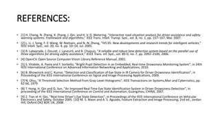 REFERENCES:
• [1] H. Cheng, N. Zheng, X. Zhang, J. Qin, and H. V. D. Wetering, “Interactive road situation analysis for driver assistance and safety
warning systems: Framework and algorithms,” IEEE Trans. Intell. Transp. Syst., vol. 8, no. 1, pp. 157–167, Mar. 2007.
• [2] L. Li, J. Song, F.-Y. Wang, W. Niehsen, and N.-N. Zheng, “IVS 05: New developments and research trends for intelligent vehicles,”
IEEE Intell. Syst., vol. 20, no. 4, pp. 10–14, Jul. 2005.
• [3] R. Labayrade, J. Douret, J. Laneurit, and R. Chapuis, “A reliable and robust lane detection system based on the parallel use of
three algorithms for driving safety assistance,” IEICE Trans. Inf. Syst., vol. 89-D, no. 7, pp. 2092–2100, 2006.
• [4] OpenCV. Open Source Computer Vision Library Reference Manual, 2001.
• [5] S. Vitabile, A. Paola and F. Sorbello, "Bright Pupil Detection in an Embedded, Real-time Drowsiness Monitoring System", in 24th
IEEE International Conference on Advanced Information Networking and Applications, 2010.
• [6] B. Bhowmick and C. Kumar, "Detection and Classification of Eye State in IR Camera for Driver Drowsiness Identification", in
Proceeding of the IEEE International Conference on Signal and Image Processing Applications, 2009.
• [7] N. Otsu, "A Threshold Selection Method from Gray-Level Histograms", IEEE Transactions on Systems,Man and Cybernatics, pp.
62-66, 1979.
• [8] T. Hong, H. Qin and Q. Sun, "An Improved Real Time Eye State Identification System in Driver Drowsiness Detection", in
proceeding of the IEEE International Conference on Control and Automation, Guangzhou, CHINA, 2007.
• [9] Z. Tian et H. Qin, "Real-time Driver's Eye State Detection", in Proceedings of the IEEE International Conference on Vehicular
Electronics and Safety, October 2005. [10] M. S. Nixon and A. S. Aguado, Feature Extraction and Image Processing, 2nd ed., Jordan
Hill, Oxford OX2 8DP, UK, 2008.
 