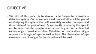 OBJECTIVE
• The aim of this paper is to develop a technique for drowsiness
detection system. Our whole focus and concentration will be placed
on designing the system that will accurately monitor the open and
closed state of the person’s eye. By constantly monitoring the eyes, it
can be seen that the symptoms of person fatigue can be detected
early enough to avoid an accident. This detection can be done using a
sequence of images of eyes as well as face. The observation of eye
movements and its edges for the detection will be used.
 