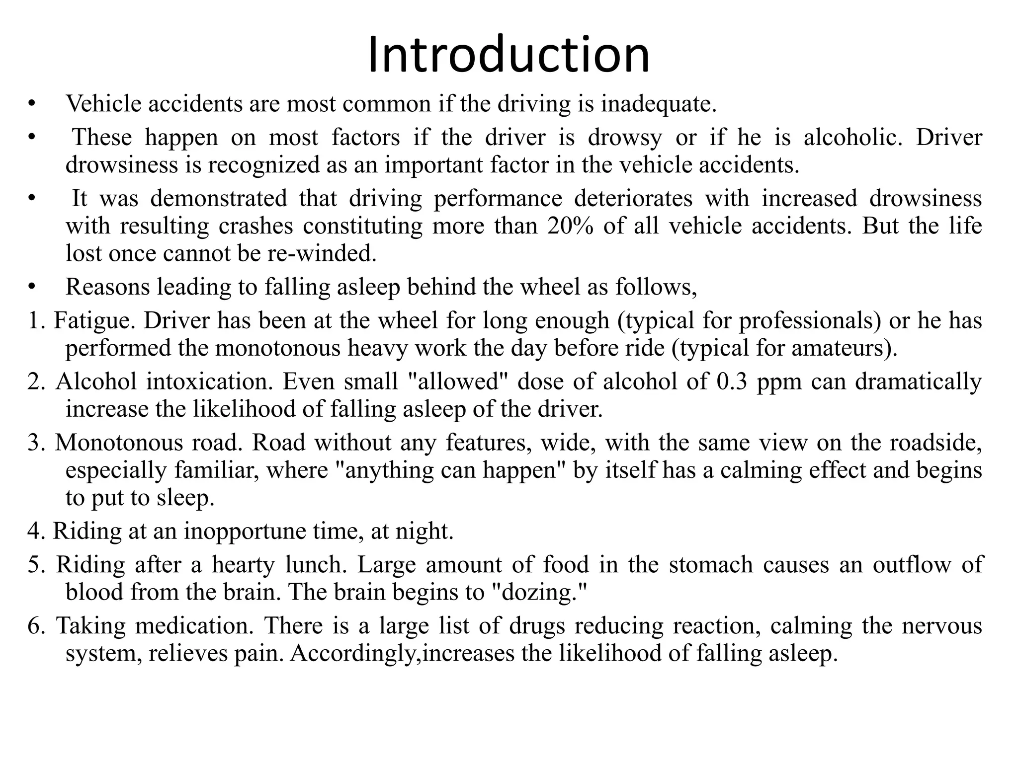 Introduction
• Vehicle accidents are most common if the driving is inadequate.
• These happen on most factors if the driver is drowsy or if he is alcoholic. Driver
drowsiness is recognized as an important factor in the vehicle accidents.
• It was demonstrated that driving performance deteriorates with increased drowsiness
with resulting crashes constituting more than 20% of all vehicle accidents. But the life
lost once cannot be re-winded.
• Reasons leading to falling asleep behind the wheel as follows,
1. Fatigue. Driver has been at the wheel for long enough (typical for professionals) or he has
performed the monotonous heavy work the day before ride (typical for amateurs).
2. Alcohol intoxication. Even small "allowed" dose of alcohol of 0.3 ppm can dramatically
increase the likelihood of falling asleep of the driver.
3. Monotonous road. Road without any features, wide, with the same view on the roadside,
especially familiar, where "anything can happen" by itself has a calming effect and begins
to put to sleep.
4. Riding at an inopportune time, at night.
5. Riding after a hearty lunch. Large amount of food in the stomach causes an outflow of
blood from the brain. The brain begins to "dozing."
6. Taking medication. There is a large list of drugs reducing reaction, calming the nervous
system, relieves pain. Accordingly,increases the likelihood of falling asleep.
 