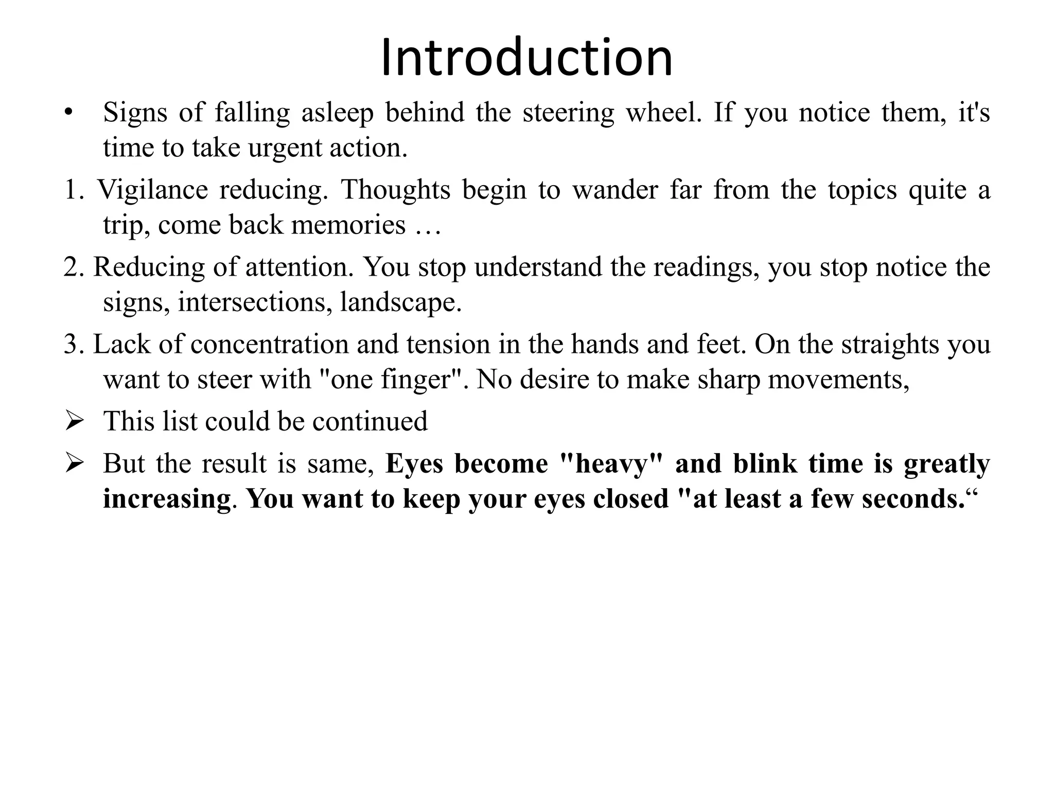 Introduction
• Signs of falling asleep behind the steering wheel. If you notice them, it's
time to take urgent action.
1. Vigilance reducing. Thoughts begin to wander far from the topics quite a
trip, come back memories …
2. Reducing of attention. You stop understand the readings, you stop notice the
signs, intersections, landscape.
3. Lack of concentration and tension in the hands and feet. On the straights you
want to steer with "one finger". No desire to make sharp movements,
 This list could be continued
 But the result is same, Eyes become "heavy" and blink time is greatly
increasing. You want to keep your eyes closed "at least a few seconds.“
 