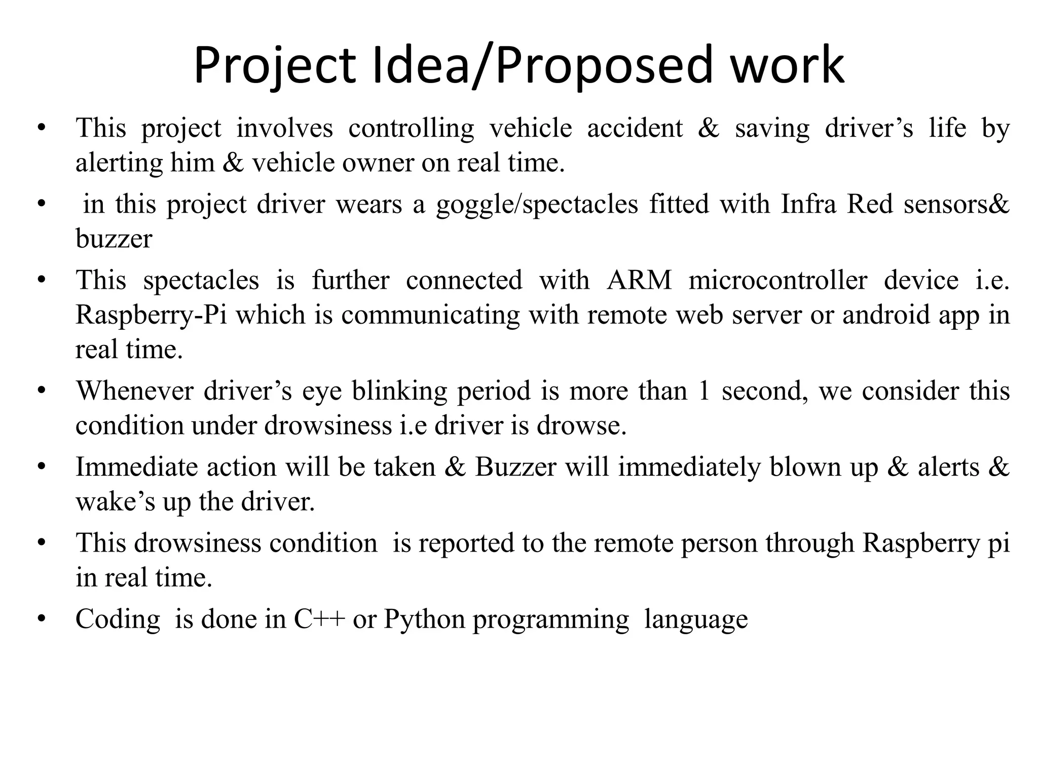 Project Idea/Proposed work
• This project involves controlling vehicle accident & saving driver’s life by
alerting him & vehicle owner on real time.
• in this project driver wears a goggle/spectacles fitted with Infra Red sensors&
buzzer
• This spectacles is further connected with ARM microcontroller device i.e.
Raspberry-Pi which is communicating with remote web server or android app in
real time.
• Whenever driver’s eye blinking period is more than 1 second, we consider this
condition under drowsiness i.e driver is drowse.
• Immediate action will be taken & Buzzer will immediately blown up & alerts &
wake’s up the driver.
• This drowsiness condition is reported to the remote person through Raspberry pi
in real time.
• Coding is done in C++ or Python programming language
 