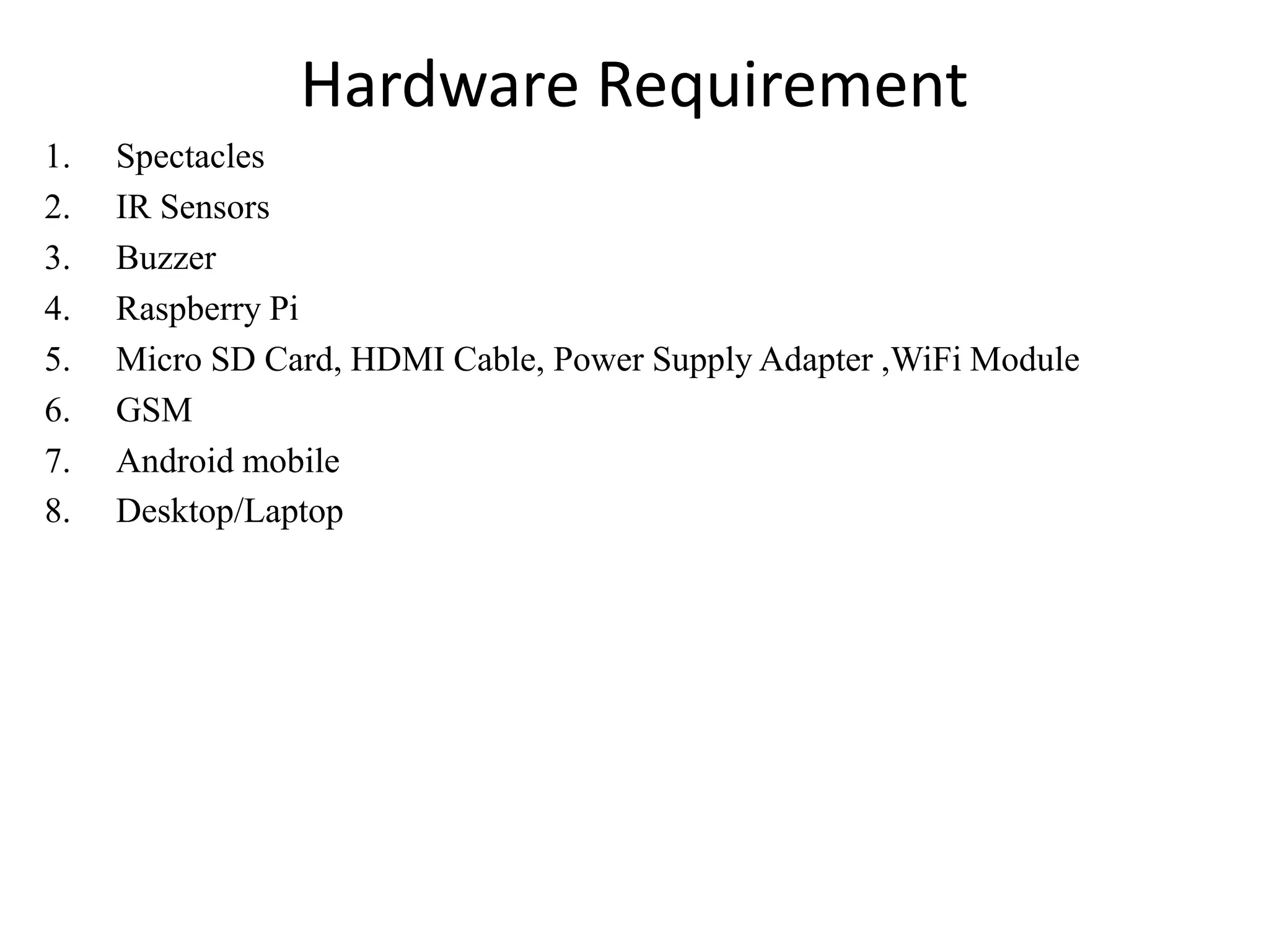 Hardware Requirement
1. Spectacles
2. IR Sensors
3. Buzzer
4. Raspberry Pi
5. Micro SD Card, HDMI Cable, Power Supply Adapter ,WiFi Module
6. GSM
7. Android mobile
8. Desktop/Laptop
 