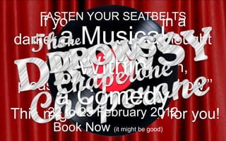 FASTEN YOUR SEATBELTS
    If you’ve ever sat in a
       a Musical
darkened theatre and thought
               …
          Within
     “Dear Lord in heaven,
please let it be a good show”’
      ato Comedy
     22 25 February 2012
This might be the show for you!
      Book Now (it might be good)
 