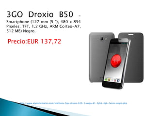  http://www.appinformatica.com/telefonia-3go-droxio-b50-5-wvga-d1-2ghz-4gb-2xsim-negro.php
3GO Droxio B50 -
Smartphone (127 mm (5 "), 480 x 854
Pixeles, TFT, 1.2 GHz, ARM Cortex-A7,
512 MB) Negro.
Precio:EUR 137,72
 