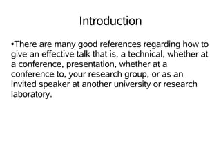 Introduction
●There are many good references regarding how to
give an effective talk that is, a technical, whether at
a conference, presentation, whether at a
conference to, your research group, or as an
invited speaker at another university or research
laboratory.
 