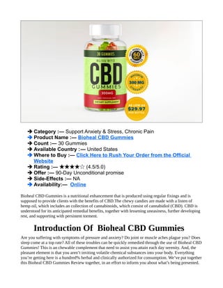➔ Category :— Support Anxiety & Stress, Chronic Pain
➔ Product Name :— Bioheal CBD Gummies
➔ Count :— 30 Gummies
➔ Available Country :— United States
➔ Where to Buy :— Click Here to Rush Your Order from the Official
Website
➔ Rating :— (4.5/5.0)
★★★★☆
➔ Offer :— 90-Day Unconditional promise
➔ Side-Effects :— NA
➔ Availability:— Online
Bioheal CBD Gummies is a nutritional enhancement that is produced using regular fixings and is
supposed to provide clients with the benefits of CBD.The chewy candies are made with a listen of
hemp oil, which includes an collection of cannabinoids, which consist of cannabidiol (CBD). CBD is
understood for its anticipated remedial benefits, together with lessening uneasiness, further developing
rest, and supporting with persistent torment.
Introduction Of Bioheal CBD Gummies
Are you suffering with symptoms of pressure and anxiety? Do joint or muscle aches plague you? Does
sleep come at a top rate? All of these troubles can be quickly remedied through the use of Bioheal CBD
Gummies! This is an chewable complement that need to assist you attain each day serenity. And, the
pleasant element is that you aren’t inviting volatile chemical substances into your body. Everything
you’re getting here is a hundred% herbal and clinically authorized for consumption. We’ve put together
this Bioheal CBD Gummies Review together, in an effort to inform you about what’s being presented.
 