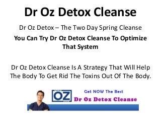 Dr Oz Detox Cleanse
Dr Oz Detox – The Two Day Spring Cleanse
You Can Try Dr Oz Detox Cleanse To Optimize
That System
Dr Oz Detox Cleanse Is A Strategy That Will Help
The Body To Get Rid The Toxins Out Of The Body.
 