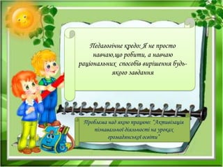 Педагогічне кредо: Я не просто
навчаю,що робити, а навчаю
раціональних способів вирішення будь-
якого завдання
Проблема над якою працюю: “Активізація
пізнавальної діяльності на уроках
громадянської освіти”
 
