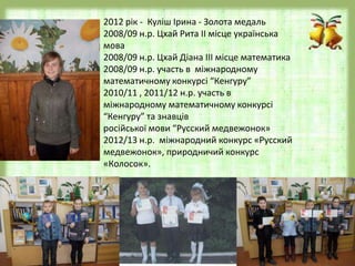 2012 рік - Куліш Ірина - Золота медаль
2008/09 н.р. Цхай Рита ІІ місце українська
мова
2008/09 н.р. Цхай Діана ІІІ місце математика
2008/09 н.р. участь в міжнародному
математичному конкурсі “Кенгуру”
2010/11 , 2011/12 н.р. участь в
міжнародному математичному конкурсі
“Кенгуру” та знавців
російської мови “Русский медвежонок»
2012/13 н.р. міжнародний конкурс «Русский
медвежонок», природничий конкурс
«Колосок».
 