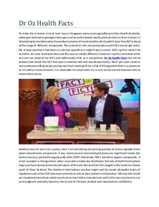 Dr Oz Health Facts
To make the instance a lot of real I was in Singapore some years ago talking to their Health Authority
makingan attemptto getapproval to geta velvetantler based mostly product entry to their market. In
attemptingtoelucidate whatthe productcontainedImentionedInsulinGrowthFactorOne (IGF1) along
witha range of different compounds. They seized on this and said product with IGF1 cannot get entry.
My answerwasthat ithad been in such low quantities it might have no result. IGF1 is gift in meat milk
and after all most animal product and this was no totally different. However I had to come back to NZ
and test our product for IGF1 and additionally milk as a comparison. Dr Oz Health Facts Our velvet
product had one/8 the IGF1 that was in standard milk and was allowed entry. But if you have a look at
some websitessellingvelvetyoumaysee themtoutingIGF1as a full of life ingredientthatisa nonsense
as it's solelyintrace amounts. It is attainable to concentrate it in a very velvet extract however only at
uneconomic prices.
Another issue to seem at is purity, here I am not talking concerning quantity of active ingredient but
what contaminants are present, if any. Common environmental pollutants are significant metals like
leador mercury,persistentorganicpollutants(POP's) like dioxin,PBC'sandother organic compounds. A
smart example is Omega three when even when molecular distillation fish oils of North Hemisphere
origincan have twentytimes the pollutants of fish oils derived from fish caught in the Southern Ocean
south of New Zealand. The Northern Hemisphere product might well be inside allowable limits of
regulatorssuchas the FDA howevercannotbe assafe as the southernmerchandise. Often purity levels
are troublesometoobtainwhile notdirectcontacttothe manufacturerandin this case you have to use
your judgment primarily based on the source of the base product and manufacturer credibility.
 