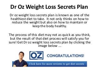 Dr Oz Weight Loss Secrets Plan
Dr oz weight loss secrets plan is known as one of the
healthiest diet to take. It not only thinks on how to
 reduce the weight but also on how to maintain or
               keep the body healthy.

The process of this diet may not as quick as you think,
 but the result of that diet process will satisfy you for
sure! Get Dr oz weight loss secrets plan by clicking the
                     image below ...
 