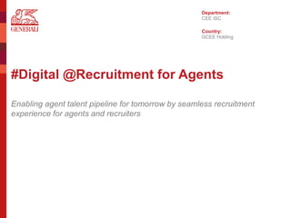 #Digital @Recruitment for Agents
Enabling agent talent pipeline for tomorrow by seamless recruitment
experience for agents and recruiters
Department:
Country:
CEE ISC
GCEE Holding
 