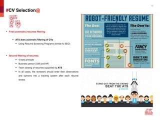13
#CV Selection@
 First (automatic) resumes filtering:
 ATS does automatic filtering of CVs
 Using Resume Screening Programs (similar to SEO)
 Second filtering of resumes:
 4 eyes principle
 Business person (UM) and HR
 Team viewing of resumes supported by ATS
 In all cases, the reviewers should enter their observations
and opinions into a tracking system after each résumé
review.
 