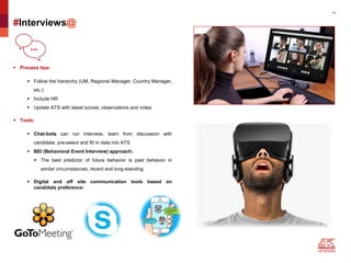 14
#Interviews@
 Process tips:
 Follow the hierarchy (UM, Regional Manager, Country Manager,
etc.)
 Include HR
 Update ATS with latest scores, observations and notes
 Tools:
 Chat-bots can run interview, learn from discussion with
candidate, pre-select and fill in data into ATS
 BEI (Behavioral Event Interview) approach:
 The best predictor of future behavior is past behavior in
similar circumstances, recent and long-standing
 Digital and off site communication tools based on
candidate preference:
 