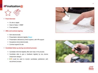 16
#Finalization@
 Final interview:
 On site or digital
 Head of Sales + HRBP
 Final selection
 Offer and contract signing:
 Sent electronically
 Presentation delivered digitally Skype
 Presentation delivered by direct superior, with HR support
 Acceptance done electronically
 Contract signed On site
 Candidate follow up during recruitment process:
 Candidate informed digitally after each step in the process
 Candidate able to give a feedback digitally by any device
(responsive design)
 NPS could be used to monitor candidates satisfaction with
recruitment process
 